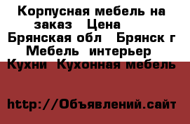 Корпусная мебель на заказ › Цена ­ . - Брянская обл., Брянск г. Мебель, интерьер » Кухни. Кухонная мебель   